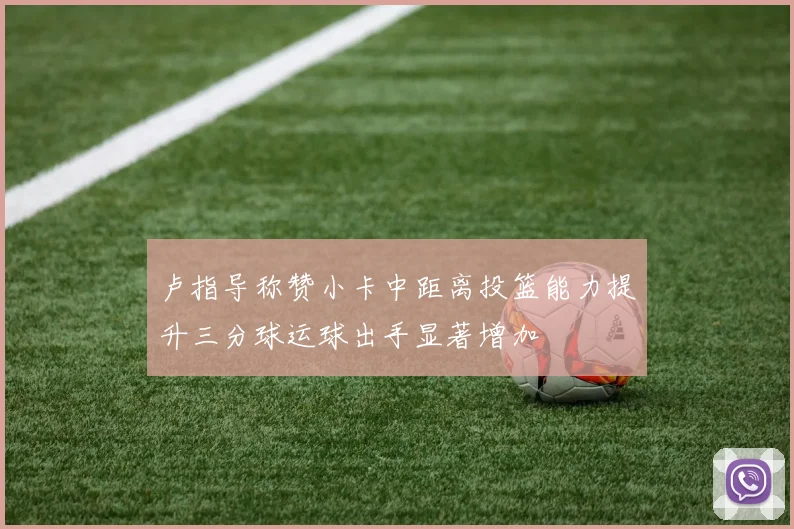 卢指导称赞小卡中距离投篮能力提升三分球运球出手显著增加