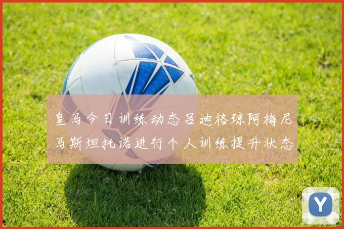 皇马今日训练动态吕迪格琼阿梅尼马斯坦托诺进行个人训练提升状态
