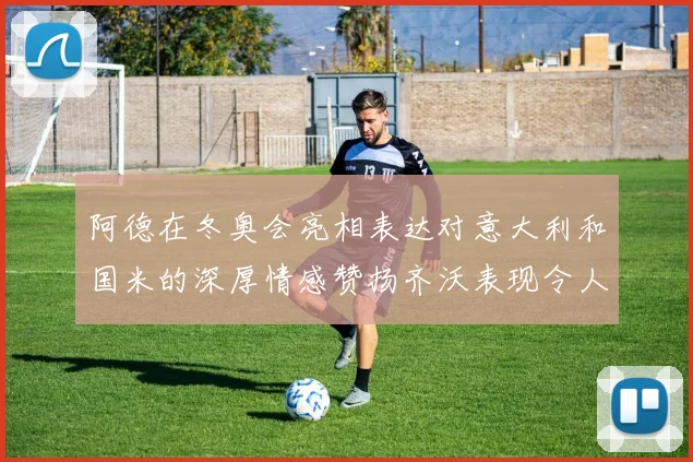 阿德在冬奥会亮相表达对意大利和国米的深厚情感赞扬齐沃表现令人惊喜