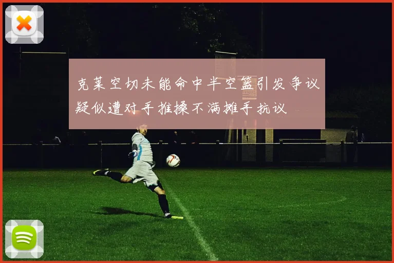 克莱空切未能命中半空篮引发争议疑似遭对手推搡不满摊手抗议