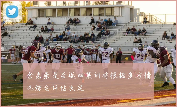 余嘉豪是否返回集训将根据多方情况综合评估决定