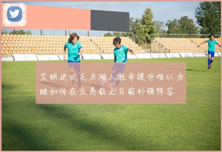 艾顿进攻乏力湖人胜率提升难以为继如何在交易截止日前补强阵容