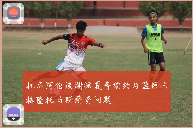 托尼阿伦谈谢顿夏普续约与篮网卡梅隆托马斯薪资问题
