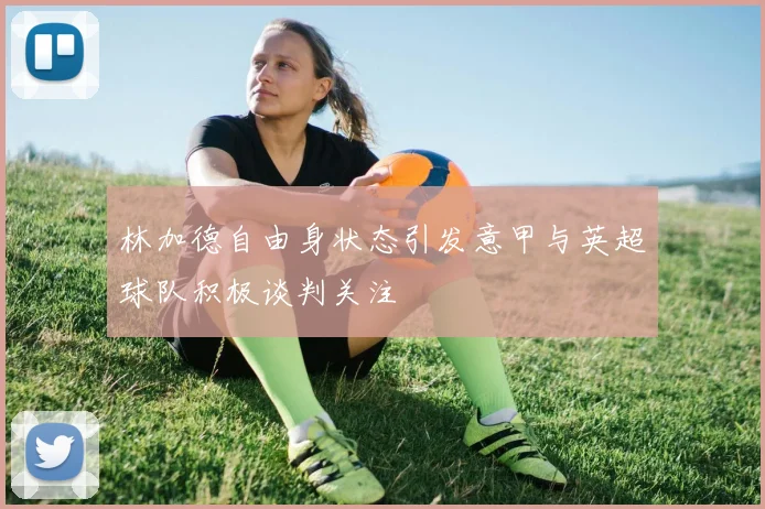 林加德自由身状态引发意甲与英超球队积极谈判关注
