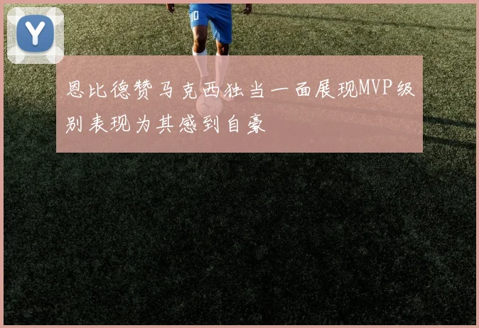 恩比德赞马克西独当一面展现MVP级别表现为其感到自豪