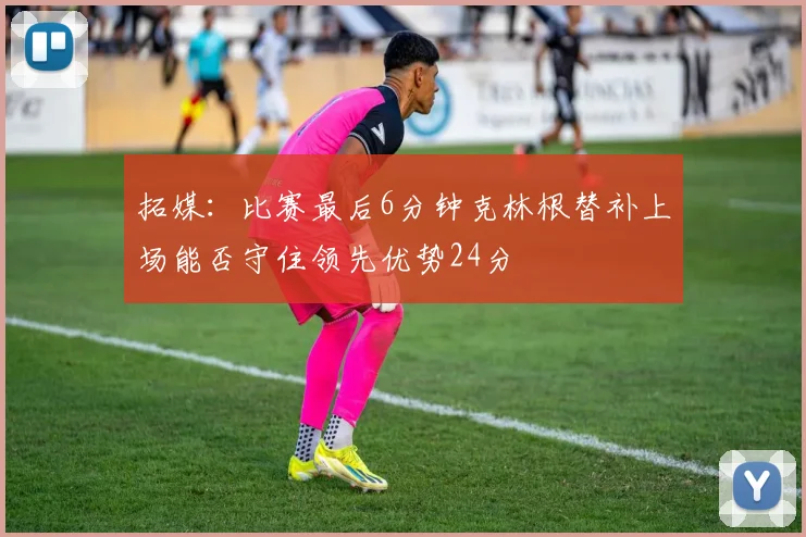 拓媒：比赛最后6分钟克林根替补上场能否守住领先优势24分