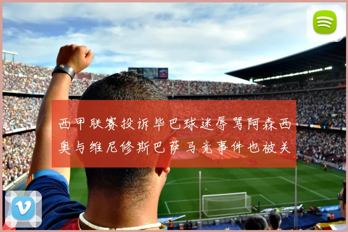西甲联赛投诉毕巴球迷辱骂阿森西奥与维尼修斯巴萨马竞事件也被关注