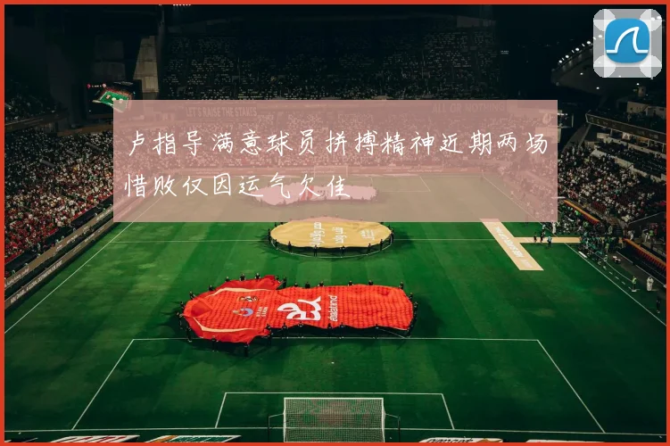 卢指导满意球员拼搏精神近期两场惜败仅因运气欠佳