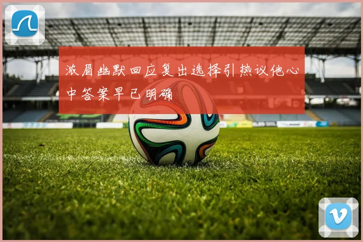 浓眉幽默回应复出选择引热议他心中答案早已明确