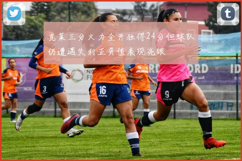 克莱三分火力全开独得24分但球队仍遭遇失利正负值表现亮眼