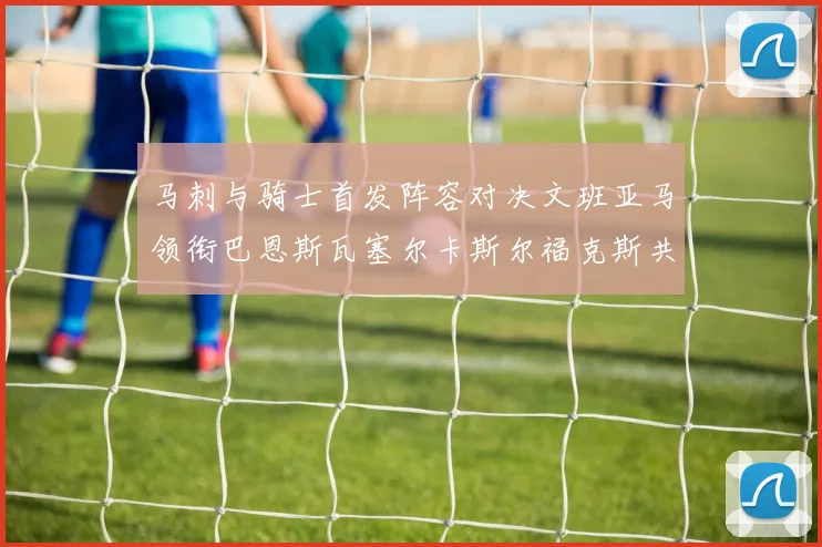 马刺与骑士首发阵容对决文班亚马领衔巴恩斯瓦塞尔卡斯尔福克斯共襄盛举