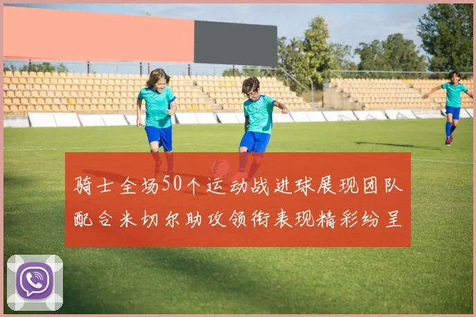 骑士全场50个运动战进球展现团队配合米切尔助攻领衔表现精彩纷呈