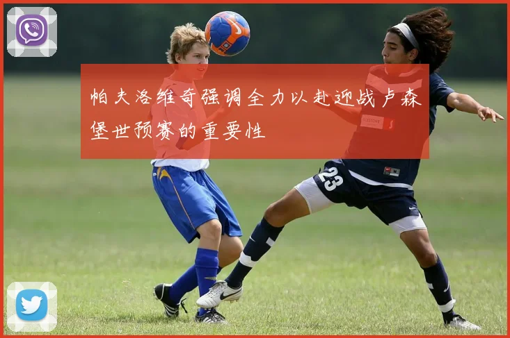 帕夫洛维奇强调全力以赴迎战卢森堡世预赛的重要性