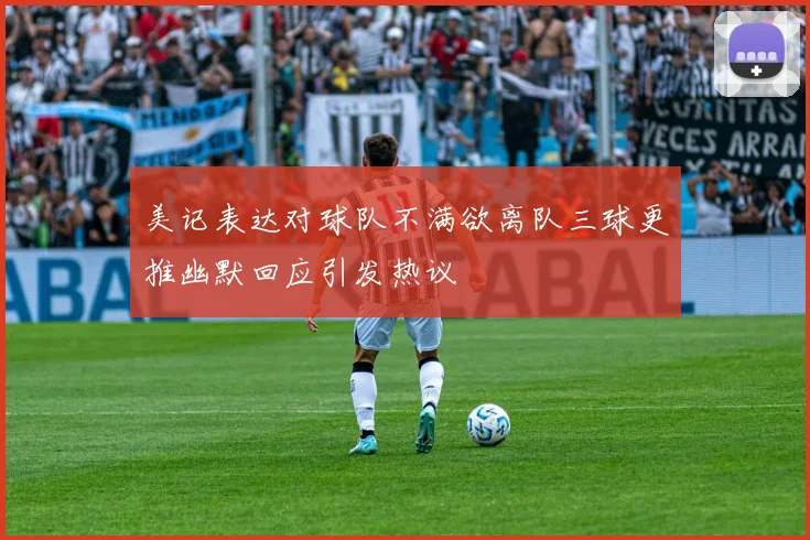 美记表达对球队不满欲离队三球更推幽默回应引发热议