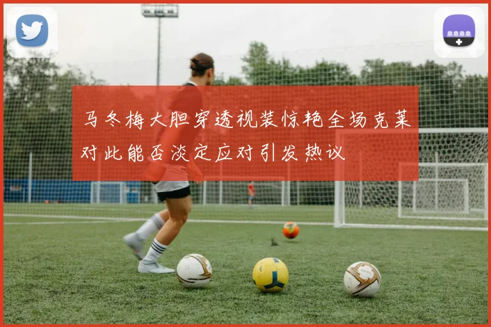 马冬梅大胆穿透视装惊艳全场克莱对此能否淡定应对引发热议