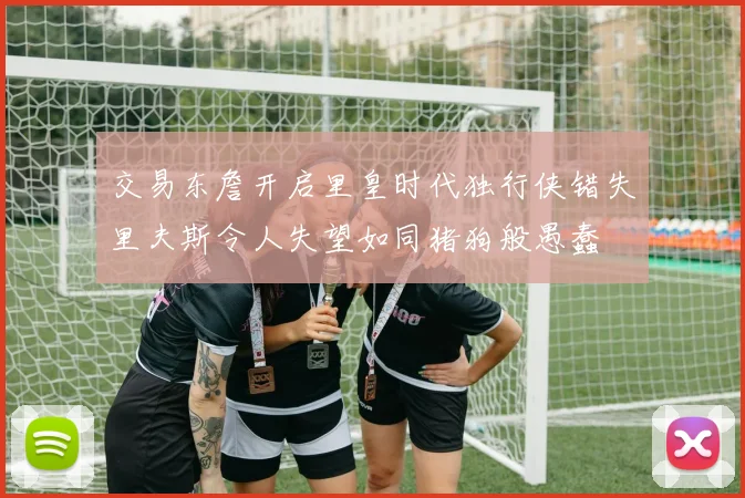 交易东詹开启里皇时代独行侠错失里夫斯令人失望如同猪狗般愚蠢