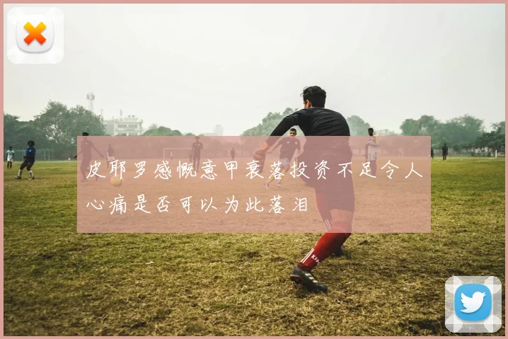 皮耶罗感慨意甲衰落投资不足令人心痛是否可以为此落泪