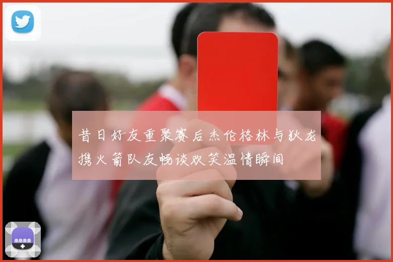 昔日好友重聚赛后杰伦格林与狄龙携火箭队友畅谈欢笑温情瞬间