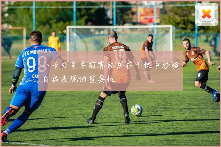 小卡分享季前赛经历在干扰中检验自我表现的重要性