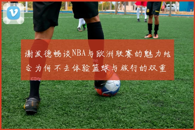 谢泼德畅谈NBA与欧洲联赛的魅力结合为何不去体验篮球与旅行的双重乐趣