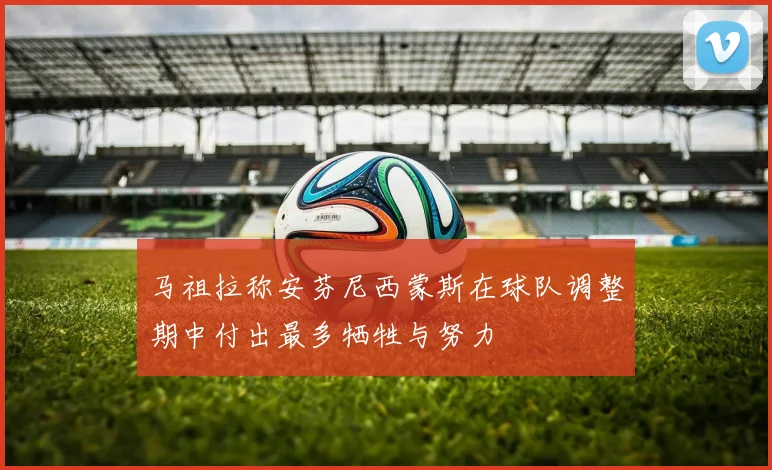 马祖拉称安芬尼西蒙斯在球队调整期中付出最多牺牲与努力