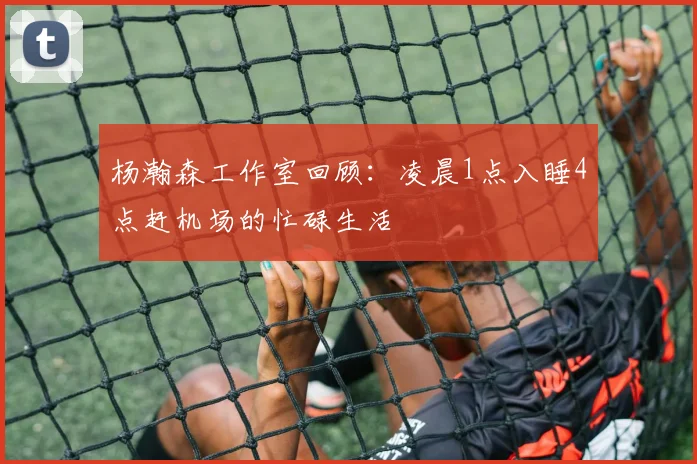杨瀚森工作室回顾：凌晨1点入睡4点赶机场的忙碌生活