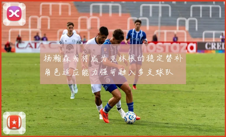 杨瀚森或将成为克林根的稳定替补角色适应能力强可融入多支球队