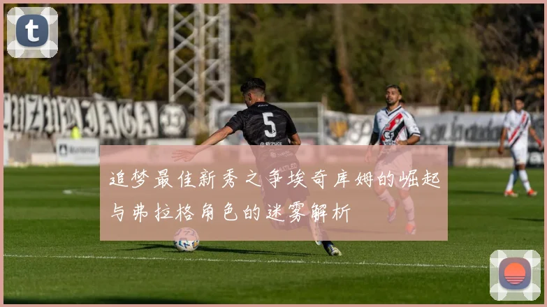 追梦最佳新秀之争埃奇库姆的崛起与弗拉格角色的迷雾解析