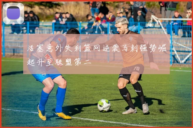 活塞意外失利篮网逆袭马刺强势崛起升至联盟第二