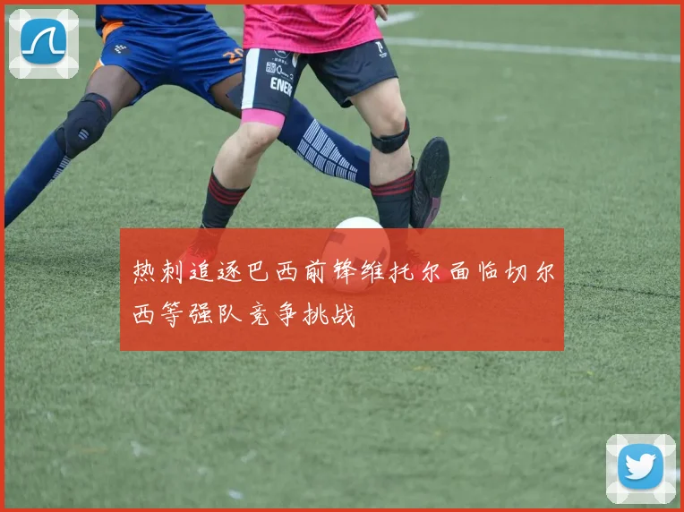 热刺追逐巴西前锋维托尔面临切尔西等强队竞争挑战