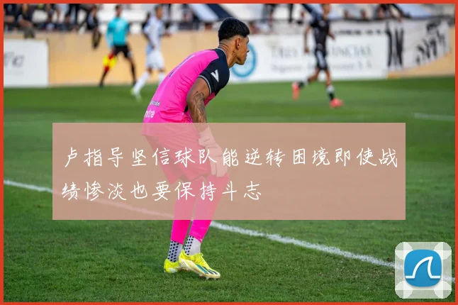 卢指导坚信球队能逆转困境即使战绩惨淡也要保持斗志
