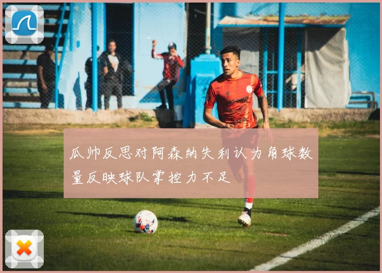 瓜帅反思对阿森纳失利认为角球数量反映球队掌控力不足
