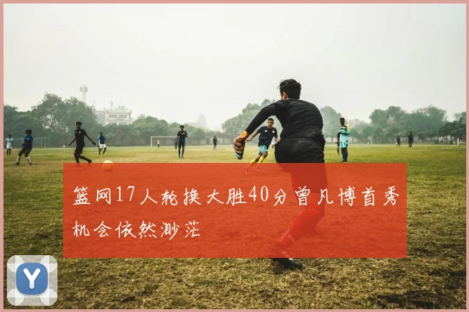 篮网17人轮换大胜40分曾凡博首秀机会依然渺茫