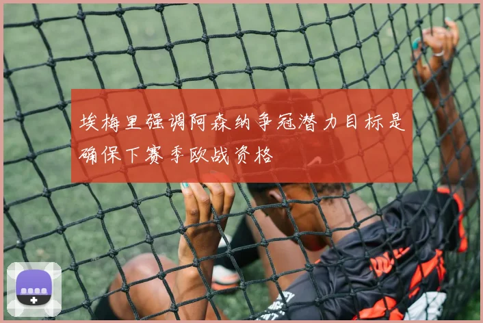 埃梅里强调阿森纳争冠潜力目标是确保下赛季欧战资格