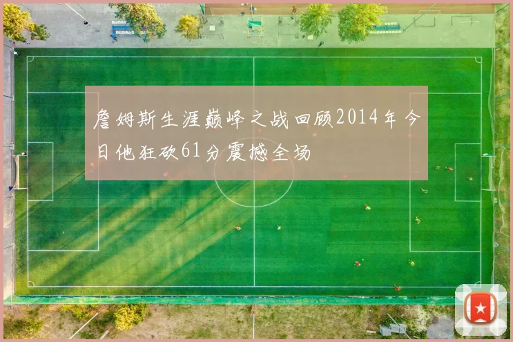 詹姆斯生涯巅峰之战回顾2014年今日他狂砍61分震撼全场