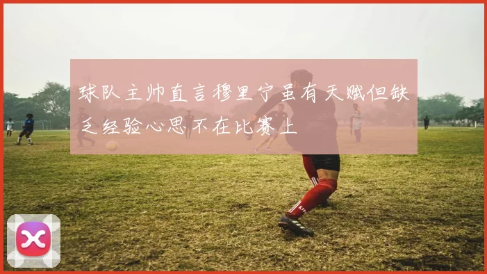 球队主帅直言穆里宁虽有天赋但缺乏经验心思不在比赛上