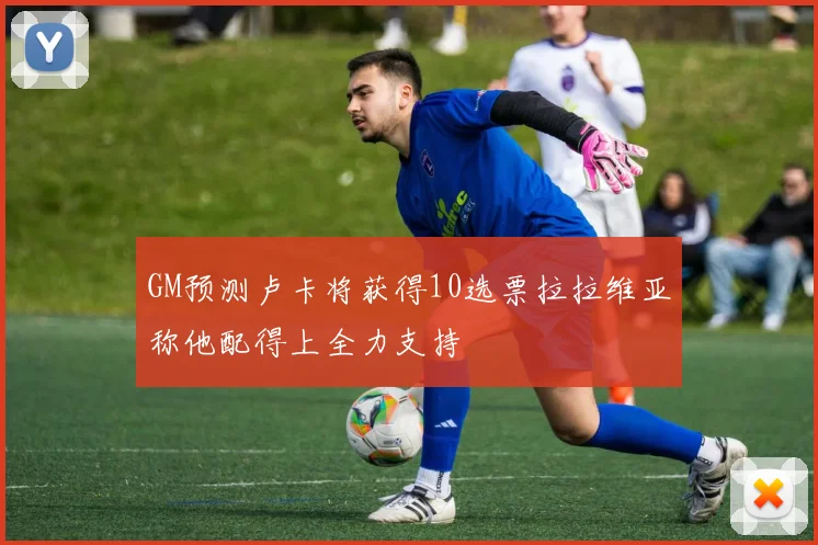 GM预测卢卡将获得10选票拉拉维亚称他配得上全力支持
