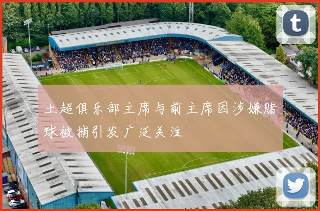 土超俱乐部主席与前主席因涉嫌赌球被捕引发广泛关注
