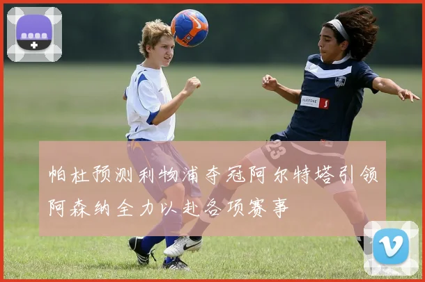 帕杜预测利物浦夺冠阿尔特塔引领阿森纳全力以赴各项赛事