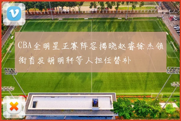 CBA全明星正赛阵容揭晓赵睿徐杰领衔首发胡明轩等人担任替补