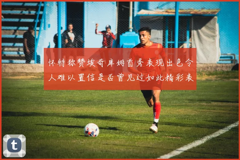 怀特称赞埃奇库姆首秀表现出色令人难以置信是否曾见过如此精彩表现