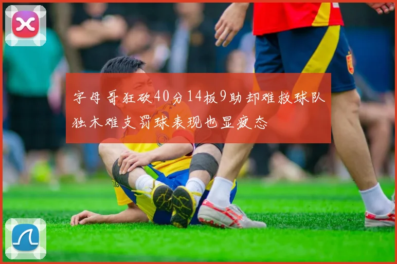 字母哥狂砍40分14板9助却难救球队独木难支罚球表现也显疲态