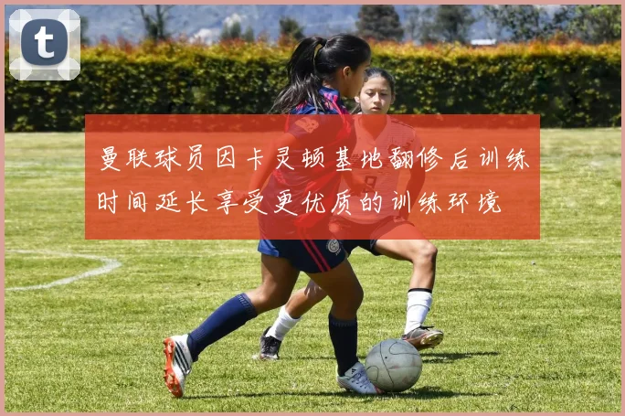 曼联球员因卡灵顿基地翻修后训练时间延长享受更优质的训练环境