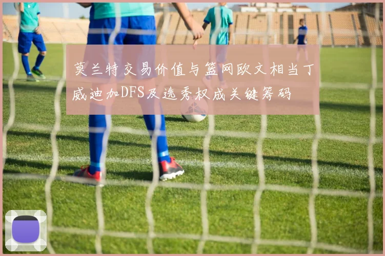 莫兰特交易价值与篮网欧文相当丁威迪加DFS及选秀权成关键筹码