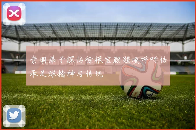 崇明弟子探访徐根宝颜骏凌呼吁传承足球精神与传统