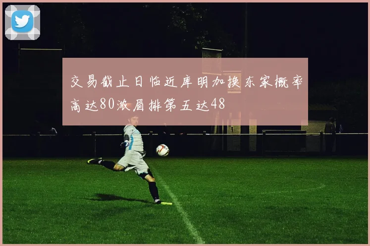交易截止日临近库明加换东家概率高达80浓眉排第五达48